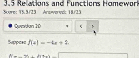 3.5 Relations and Functions Homewor 
Score: 15.5/23 Answered: 18/23 
Question 20 > 
Suppose f(x)=-4x+2.
f(x-2)+f(2x)-□