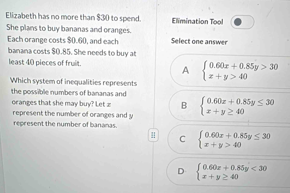 Elizabeth has no more than $30 to spend. Elimination Tool
She plans to buy bananas and oranges.
Each orange costs $0.60, and each Select one answer
banana costs $0.85. She needs to buy at
least 40 pieces of fruit.
A beginarrayl 0.60x+0.85y>30 x+y>40endarray.
Which system of inequalities represents
the possible numbers of bananas and
oranges that she may buy? Let x
B beginarrayl 0.60x+0.85y≤ 30 x+y≥ 40endarray.
represent the number of oranges and y
represent the number of bananas.
C beginarrayl 0.60x+0.85y≤ 30 x+y>40endarray.
D beginarrayl 0.60x+0.85y<30 x+y≥ 40endarray.