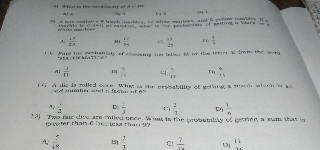 What is the cardinality of A ∪ B?
A) 4 B) 3 C) 2 D) 1
29
3
9) A box contains 8 black marbles, 12 white marbles, and 5 yellow marbles. If a
marble is drawn at random, what is the probability of getting a black or a
white marble?
A)  17/25   12/25  C)  13/25  D)  4/5 
B)
10) Find the probability of choosing the letter M or the letter E from the word
“MATHEMATICS”.
A)  3/11   4/11  C)  5/11   6/11 
B)
D)
11) A die is rolled once. What is the probability of getting a result which is an
odd number and a factor of 6?
A)  1/2   1/3  C)  2/3  D)  1/6 
B)
12) Two fair dice are rolled once. What is the probability of getting a sum that is
greater than 6 but less than 9?
A)  5/18  B)  2/3   7/18   11/26 
C)
D)
