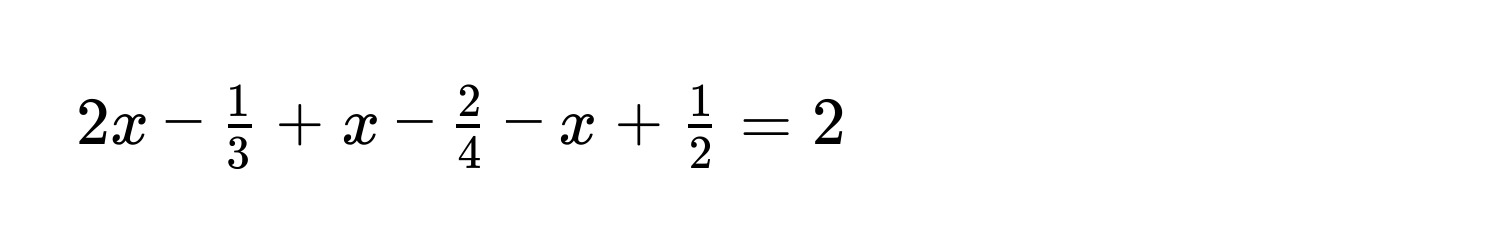 $2x -  1/3  + x -  2/4  - x +  1/2  = 2$