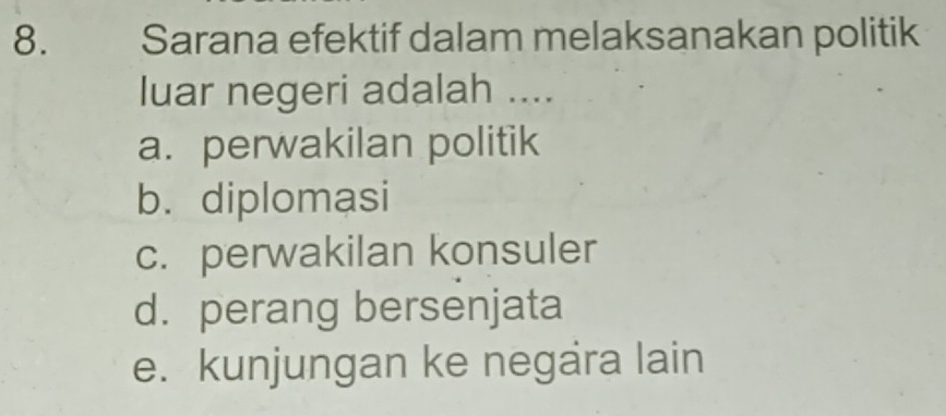 Sarana efektif dalam melaksanakan politik
luar negeri adalah ....
a. perwakilan politik
b. diplomasi
c. perwakilan konsuler
d. perang bersenjata
e. kunjungan ke negara lain