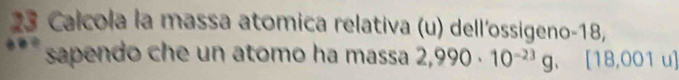 Calcola la massa atomica relativa (u) dell'ossigeno -18, 
sapendo che un atomo ha massa 2,990· 10^(-23)g,.[18,001u]