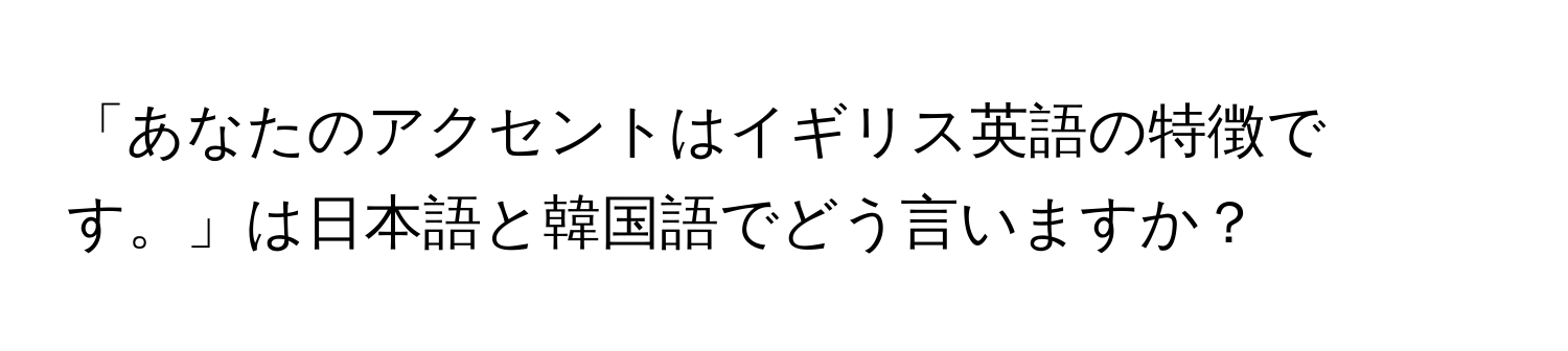 「あなたのアクセントはイギリス英語の特徴です。」は日本語と韓国語でどう言いますか？