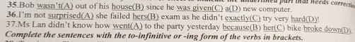 Mineu par Mal Rééas correctie 
35.Bob wasn’t(A) out of his house(B) since he was given(C) a(D) new computer. 
36.I’m not surprised(A) she failed hers(B) exam as he didn’t exactly(C) try very hard(D)! 
37.Ms Lan didn’t know how went(A) to the party yesterday because(B) her(C) bike broke down(D) 
Complete the sentences with the to-infinitive or -ing form of the verbs in brackets.