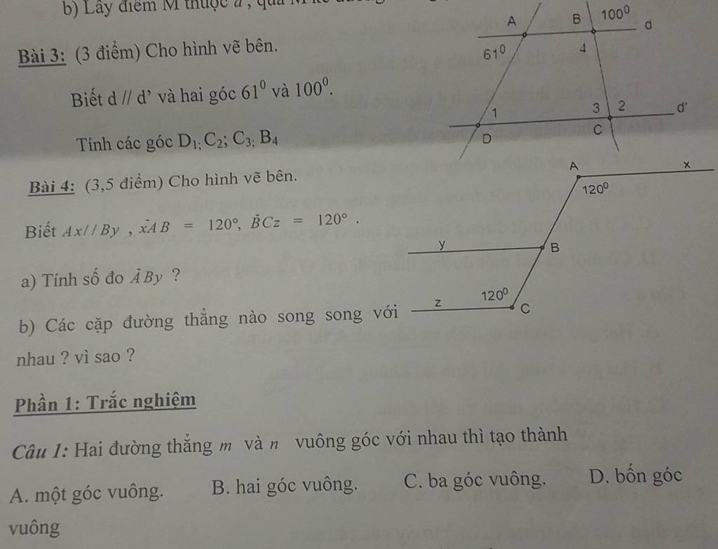 Lây điểm M thuộc a , qu
Bài 3: (3 điểm) Cho hình vẽ bên.
Biết d//d^, và hai góc 61^0 và 100^0.
Tính các góc D_1;C_2;C_3;B_4
Bài 4: (3,5 điểm) Cho hình vẽ bên.
Biết Ax//By,dot xAB=120°,dot BCz=120°.
a) Tính số đo hat ABy ?
b) Các cặp đường thăng nào song song với
nhau ? vì sao ?
Phần 1: Trắc nghiệm
Câu 1: Hai đường thắng m và n vuông góc với nhau thì tạo thành
A. một góc vuông. B. hai góc vuông. C. ba góc vuông. D. bốn góc
vuông