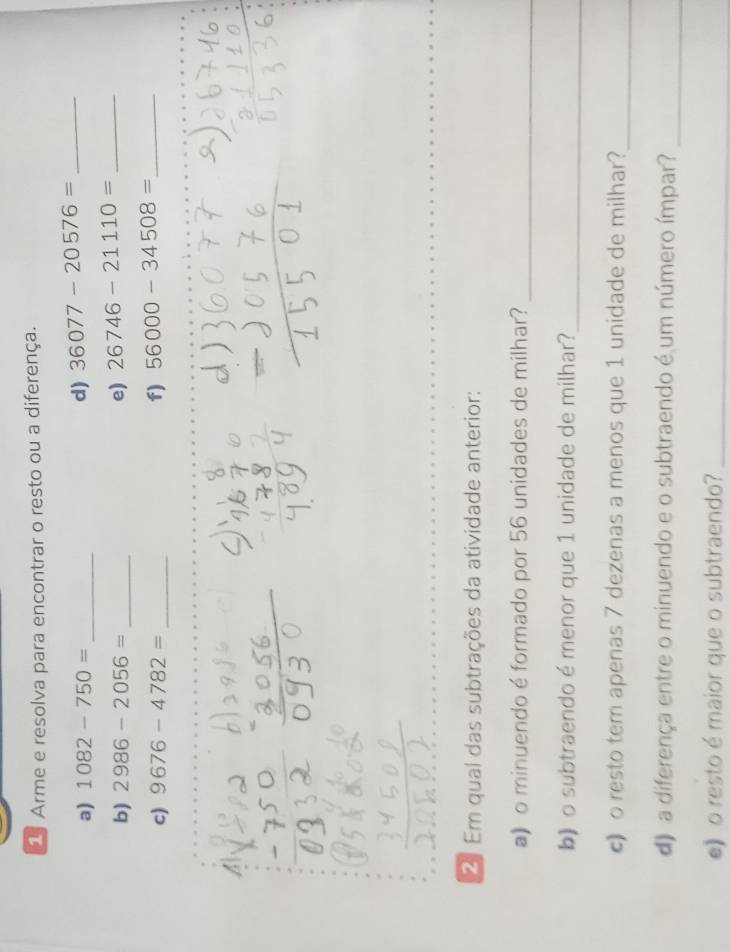 Arme e resolva para encontrar o resto ou a diferença. 
a) 1082-750= _d) 36077-20576= _ 
b) 2986-2056= _ e) 26746-21110= _ 
c) 9676-4782= _ f) 56000-34508= _ 
_ 
2 Em qual das subtrações da atividade anterior: 
a) o minuendo é formado por 56 unidades de milhar?_ 
b) o subtraendo é menor que 1 unidade de milhar?_ 
c)o resto tem apenas 7 dezenas a menos que 1 unidade de milhar?_ 
d) a diferença entre o minuendo e o subtraendo é um número ímpar?_ 
》o resto é maior que o subtraendo?_