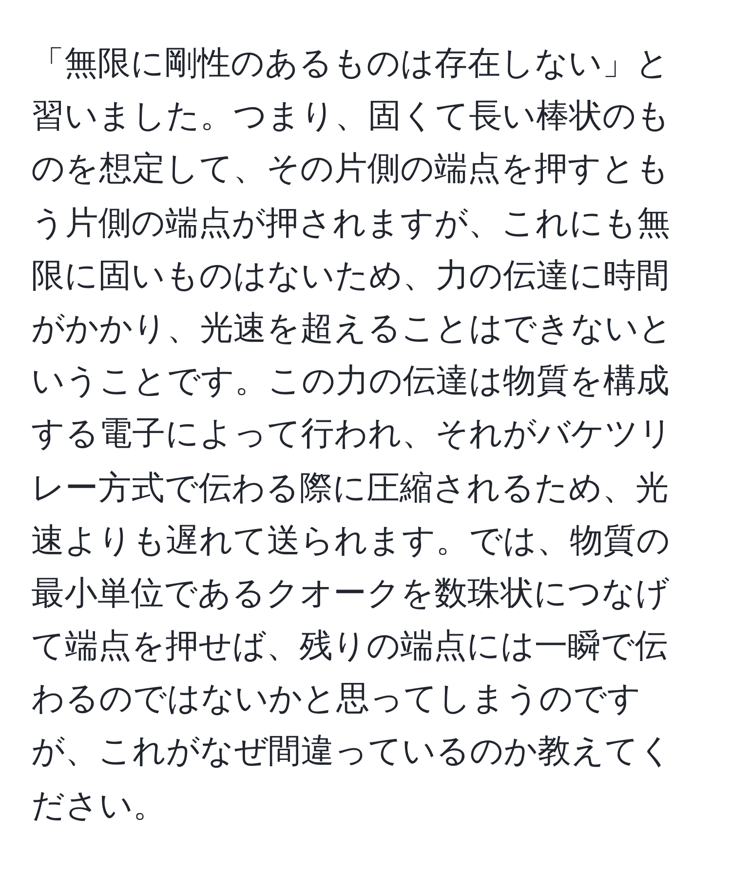 「無限に剛性のあるものは存在しない」と習いました。つまり、固くて長い棒状のものを想定して、その片側の端点を押すともう片側の端点が押されますが、これにも無限に固いものはないため、力の伝達に時間がかかり、光速を超えることはできないということです。この力の伝達は物質を構成する電子によって行われ、それがバケツリレー方式で伝わる際に圧縮されるため、光速よりも遅れて送られます。では、物質の最小単位であるクオークを数珠状につなげて端点を押せば、残りの端点には一瞬で伝わるのではないかと思ってしまうのですが、これがなぜ間違っているのか教えてください。