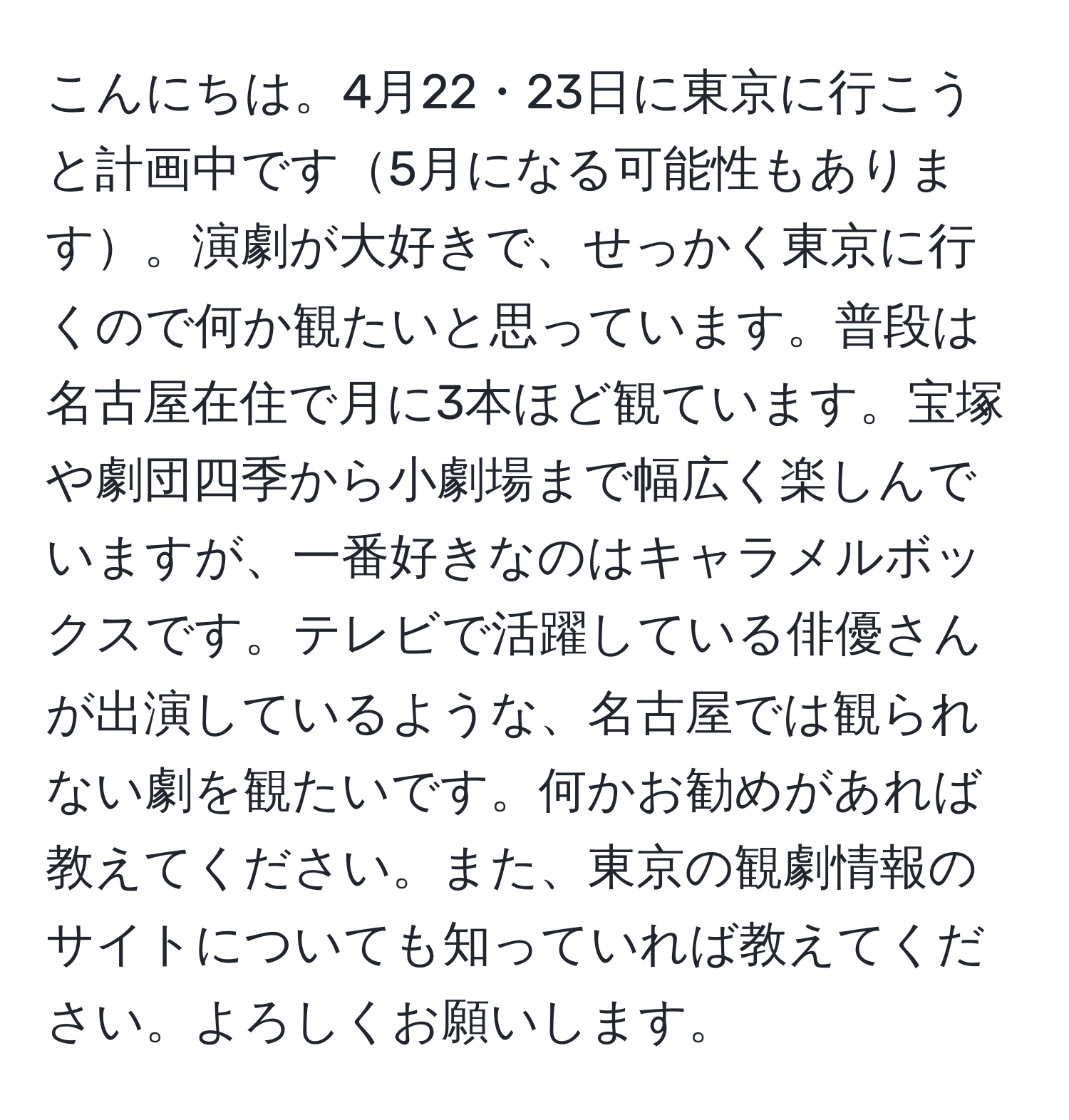 こんにちは。4月22・23日に東京に行こうと計画中です5月になる可能性もあります。演劇が大好きで、せっかく東京に行くので何か観たいと思っています。普段は名古屋在住で月に3本ほど観ています。宝塚や劇団四季から小劇場まで幅広く楽しんでいますが、一番好きなのはキャラメルボックスです。テレビで活躍している俳優さんが出演しているような、名古屋では観られない劇を観たいです。何かお勧めがあれば教えてください。また、東京の観劇情報のサイトについても知っていれば教えてください。よろしくお願いします。