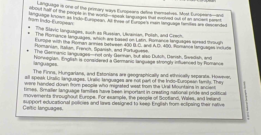 opean
Language is one of the primary ways Europeans define themselves. Most Europeans—and
about half of the people in the world—speak languages that evolved out of an ancient parent
language known as Indo-European. All three of Europe's main language families are descended
from Indo-European:
The Slavic languages, such as Russian, Ukrainian, Polish, and Czech.
The Romance languages, which are based on Latin. Romance languages spread through
Europe with the Roman armies between 400 B.C. and A.D. 400. Romance languages include
Romanian, Italian, French, Spanish, and Portuguese.
The Germanic languages—not only German, but also Dutch, Danish, Swedish, and
Norwegian. English is considered a Germanic language strongly influenced by Romance
languages.
The Finns, Hungarians, and Estonians are geographically and ethnically separate. However,
all speak Uralic languages. Uralic languages are not part of the Indo-European family. They
were handed down from people who migrated west from the Ural Mountains in ancient
times. Smaller language families have been important in creating national pride and political
support educational policies and laws designed to keep English from eclipsing their native B
movements throughout Europe. For example, the people of Scotland, Wales, and Ireland
Celtic languages.