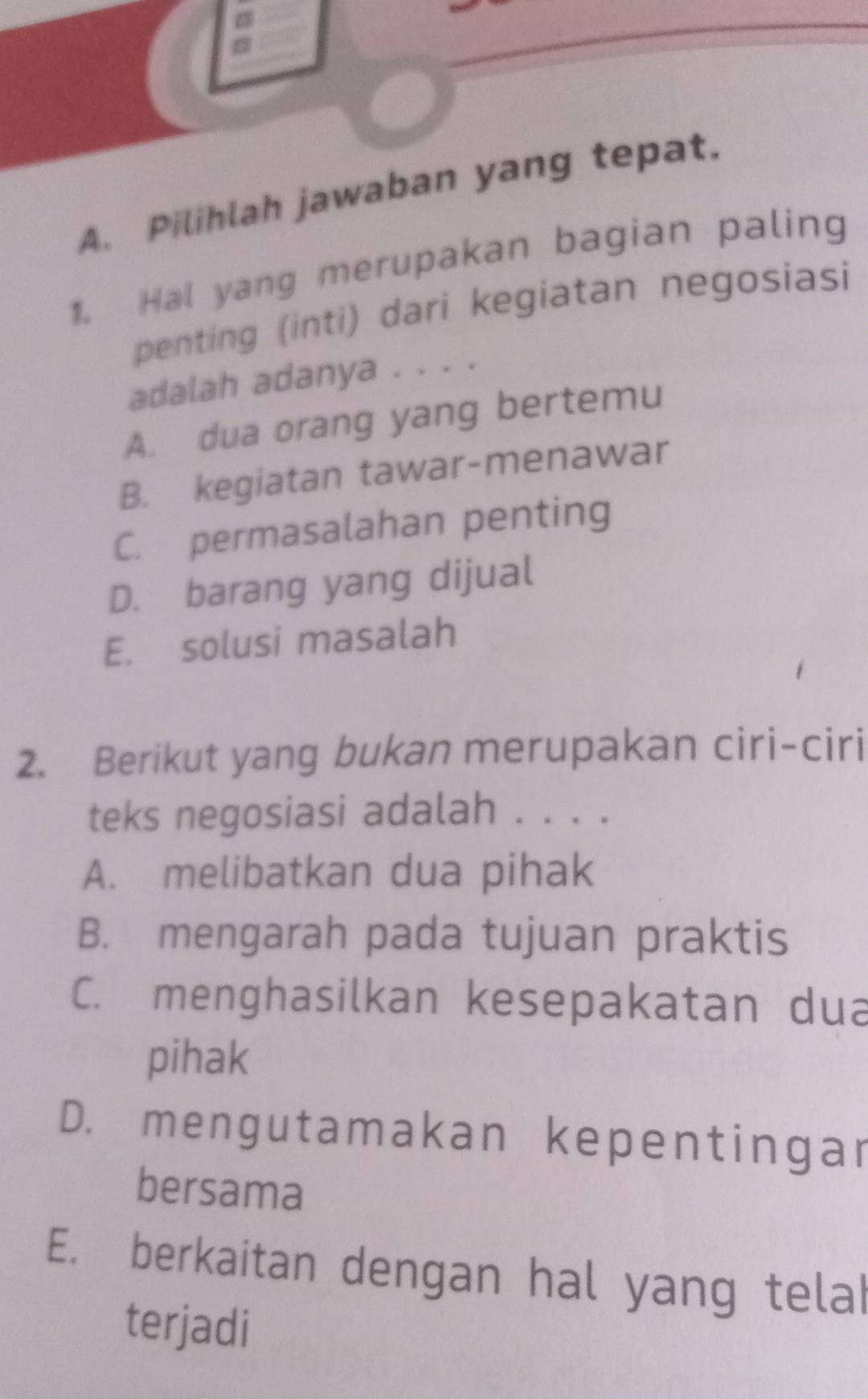 Pilihlah jawaban yang tepat.
1. Hal yang merupakan bagian paling
penting (inti) dari kegiatan negosiasi
adalah adanya . . . .
A. dua orang yang bertemu
B. kegiatan tawar-menawar
C. permasalahan penting
D. barang yang dijual
E. solusi masalah
2. Berikut yang bukan merupakan ciri-ciri
teks negosiasi adalah . . . .
A. melibatkan dua pihak
B. mengarah pada tujuan praktis
C. menghasilkan kesepakatan dua
pihak
D. mengutamakan kepentingar
bersama
E. berkaitan dengan hal yang telal
terjadi