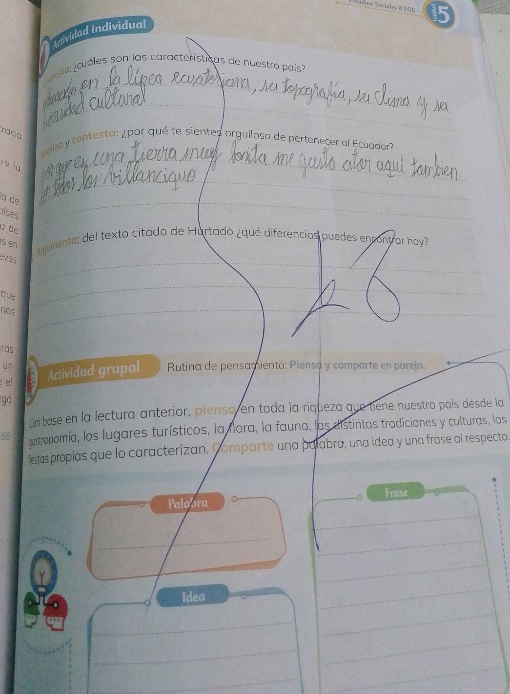 Estudios Sociales 8 EGB 15 
Actividad individual 
_ 
ontesta: ¿cuáles son las características de nuestro país? 
racia 
_ 
naliza y contesta: ¿por qué te sientes orgulloso de pertenecer al Ecuador? 
re la 
__ 
a de_ 
_ 
aíses 
a de 
s en 
_ 
Argumenta: del texto citado de Hurtado ¿qué diferencias puedes encontrar hoy? 
eves 
que 
nas 
_ 
_ 
_ 
ras 
un Rutina de pensamiento: Piensa y comparte en pareja. 
el 
Actividad grupal 
gó 
Con base en la lectura anterior, piensa en toda la riqueza que tiene nuestro país desde la 
86 gastronomía, los lugares turísticos, la flora, la fauna, las distintas tradiciones y culturas, las 
fiestas propias que lo caracterizan. Comparte una palabra, una idea y una frase al respecto. 
Frase 
_ 
Palobra 
_ 
_ 
_ 
_ 
Idea 
_ 
_ 
_ 
_ 
_ 
_ 
_