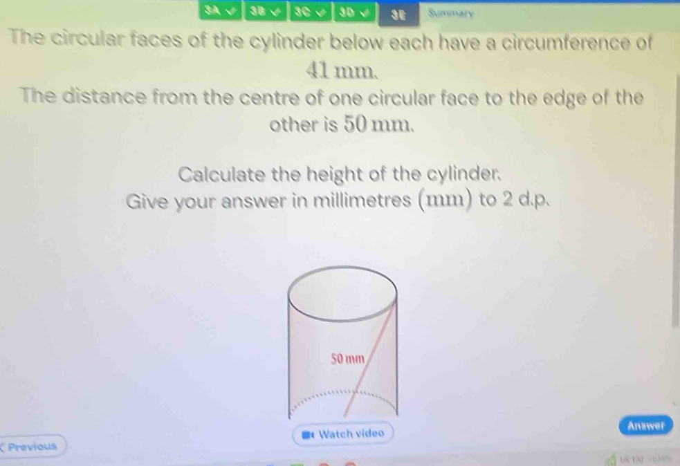 3A√ 3B √ 3C 3D 3E Summary 
The circular faces of the cylinder below each have a circumference of
41 mm. 
The distance from the centre of one circular face to the edge of the 
other is 50 mm. 
Calculate the height of the cylinder. 
Give your answer in millimetres (mm) to 2 d.p. 
Previous # Watch vídeo 
Anawer