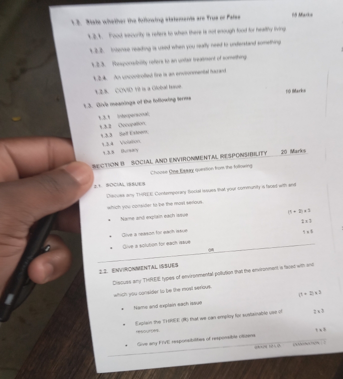 State whether the following statements are Trus or Palse 
10 Marks 
1.2.1. Food security is refers to when there is not enough food for healthy living 
1.2.2. Intense reading is used when you really need to understand something 
1.2.3. Responsibility refers to an unfair treatment of something 
1.2.4. An uncontrolled fire is an environmental hazard. 
1.2.5. COVID 19 is a Global Issue. 
10 Marks 
1.3. Give meanings of the following terms 
1.3.1 Interpersonal; 
1.3.2 Occupation; 
1.3.3 Self Esteem; 
1.3.4 Violation. 
1.3.8 Bursary 
SECTION B SOCIAL AND ENVIRONMENTAL RESPONSIBILITY 20 Marks 
Choose One Essay question from the following 
2.1. SOCIAL ISSUES 
Discuss any THREE Contemporary Social issues that your community is faced with and 
which you consider to be the most serious.
(1+2)* 3
Name and explain each issue 
Give a reason for each issue 2* 3
1* 5
Give a solution for each issue 
OR 
2.2. ENVIRONMENTAL ISSUES 
Discuss any THREE types of environmental pollution that the environment is faced with and 
which you consider to be the most serious. 
Name and explain each issue (1+2)* 3
Explain the THREE (R) that we can employ for sustainable use of 2* 3
resources. 
Give any FIVE responsibilities of responsible citizens 1* 8
GRATME 46^4/ 8^4 ExAMNAtiON  3/4 