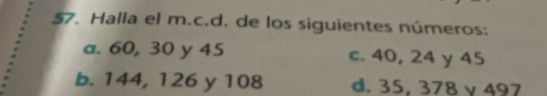 Halla el m.c.d. de los siguientes números:
a. 60, 30 y 45 c. 40, 24 y 45
b. 144, 126 y 108 d. 35, 378 γ 497