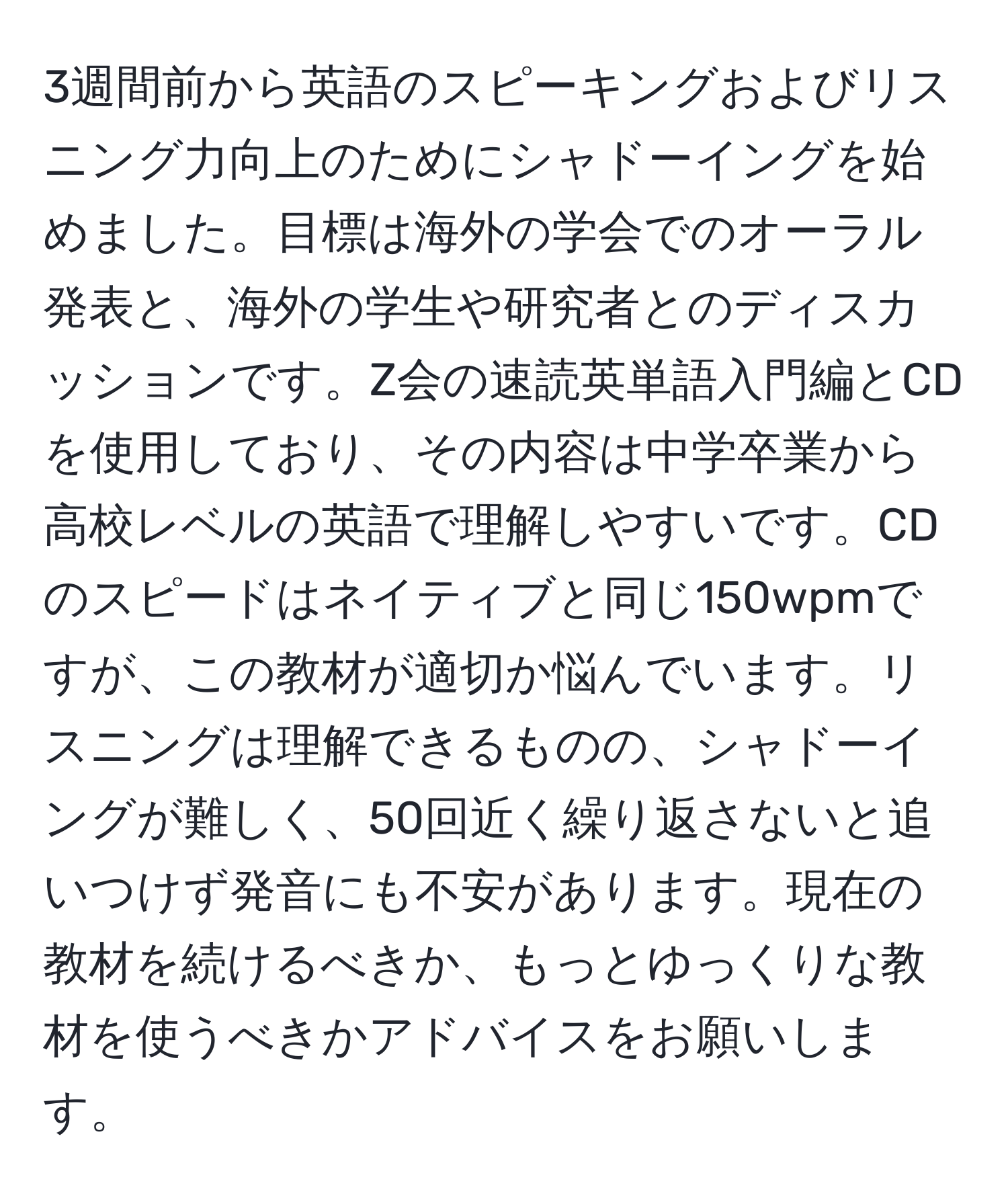 3週間前から英語のスピーキングおよびリスニング力向上のためにシャドーイングを始めました。目標は海外の学会でのオーラル発表と、海外の学生や研究者とのディスカッションです。Z会の速読英単語入門編とCDを使用しており、その内容は中学卒業から高校レベルの英語で理解しやすいです。CDのスピードはネイティブと同じ150wpmですが、この教材が適切か悩んでいます。リスニングは理解できるものの、シャドーイングが難しく、50回近く繰り返さないと追いつけず発音にも不安があります。現在の教材を続けるべきか、もっとゆっくりな教材を使うべきかアドバイスをお願いします。