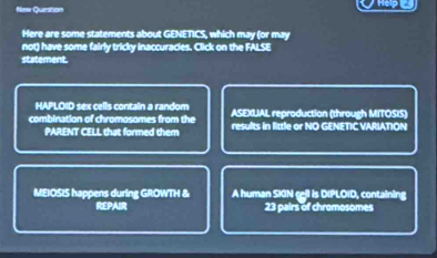 Question Hep 
Here are some statements about GENETICS, which may (or may 
not) have some fairly tricky inaccuracies. Click on the FALSE 
statement. 
HAPLOID sex cells contain a random ASEXUAL reproduction (through MITOSIS) 
combination of chromosomes from the results in little or NO GENETIC VARIATION 
PARENT CELL that formed them 
MEIOSIS happens during GROWTH & A human SKIN cll is DIPLOID, containing 
REPAIR 23 pairs of chromosomes