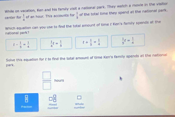 While on vacation, Ken and his family visit a national park. They watch a movie in the visitor
center for  1/4  of an hour. This accounts for  1/5  of the total time they spend at the national park.
Which equation can you use to find the total amount of time t Ken's family spends at the
national park?
t- 1/5 = 1/4   1/4 t= 1/5  t+ 1/5 = 1/4   1/5 t= 1/4 
Solve this equation for t to find the total amount of time Ken's family spends at the national
park.
 □ /□   hours
 □ /□   □  □ /□   □ 
Fraction number Mixed number Whole