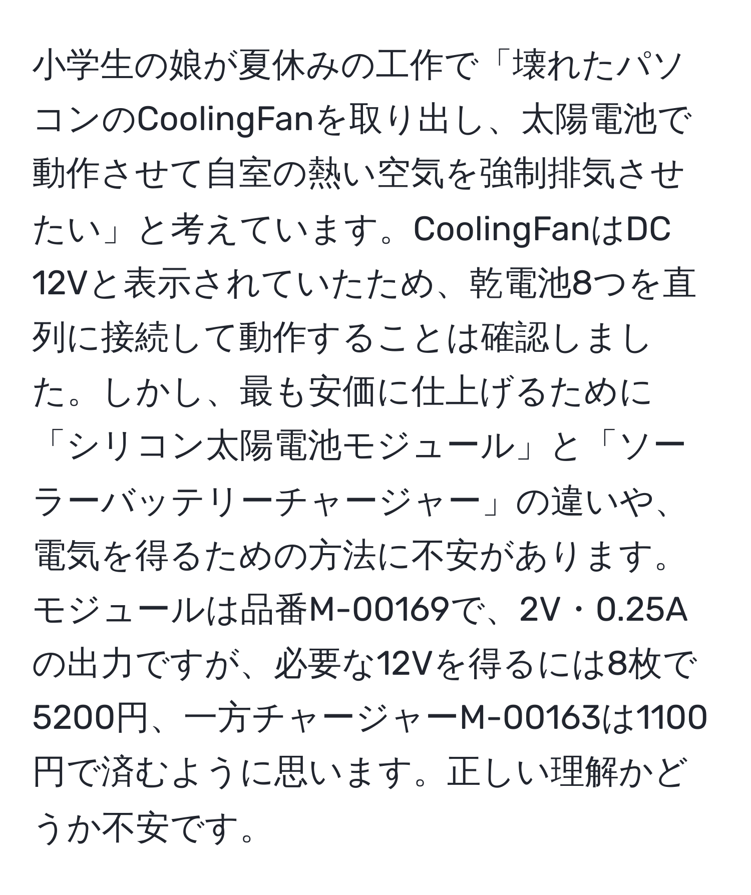 小学生の娘が夏休みの工作で「壊れたパソコンのCoolingFanを取り出し、太陽電池で動作させて自室の熱い空気を強制排気させたい」と考えています。CoolingFanはDC 12Vと表示されていたため、乾電池8つを直列に接続して動作することは確認しました。しかし、最も安価に仕上げるために「シリコン太陽電池モジュール」と「ソーラーバッテリーチャージャー」の違いや、電気を得るための方法に不安があります。モジュールは品番M-00169で、2V・0.25Aの出力ですが、必要な12Vを得るには8枚で5200円、一方チャージャーM-00163は1100円で済むように思います。正しい理解かどうか不安です。