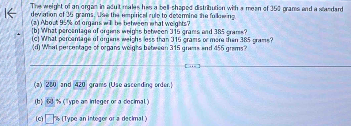 The weight of an organ in adult males has a bell-shaped distribution with a mean of 350 grams and a standard 
deviation of 35 grams. Use the empirical rule to determine the following. 
(a) About 95% of organs will be between what weights? 
(b) What percentage of organs weighs between 315 grams and 385 grams? 
(c) What percentage of organs weighs less than 315 grams or more than 385 grams? 
(d) What percentage of organs weighs between 315 grams and 455 grams? 
(a) 280 and 420 grams (Use ascending order.) 
(b) 68 % (Type an integer or a decimal.) 
(c) □ % (Type an integer or a decimal.)