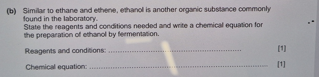 Similar to ethane and ethene, ethanol is another organic substance commonly 
found in the laboratory. 
State the reagents and conditions needed and write a chemical equation for 
the preparation of ethanol by fermentation. 
Reagents and conditions: _[1] 
Chemical equation: _[1]