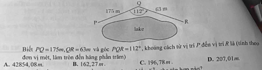 Biết PQ=175m,QR=63m và góc PQR=112° , khoảng cách từ P đến vị trí R là (tính theo
đơn vị mét, làm tròn đến hàng phần trăm)
A. 42854, 08 m. B. 162, 27 m . C. 196, 78 m . D. 207,01m.