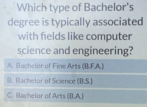 Which type of Bachelor's
degree is typically associated
with fields like computer
science and engineering?
A. Bachelor of Fine Arts (B.F.A.)
B. Bachelor of Science (B.S.)
C. Bachelor of Arts (B.A.)