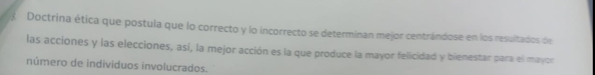 Doctrina ética que postula que lo correcto y lo incorrecto se determinan mejor centrándose en los resultados de 
las acciones y las elecciones, así, la mejor acción es la que produce la mayor felicidad y bienestar para ell mayor 
número de individuos involucrados.