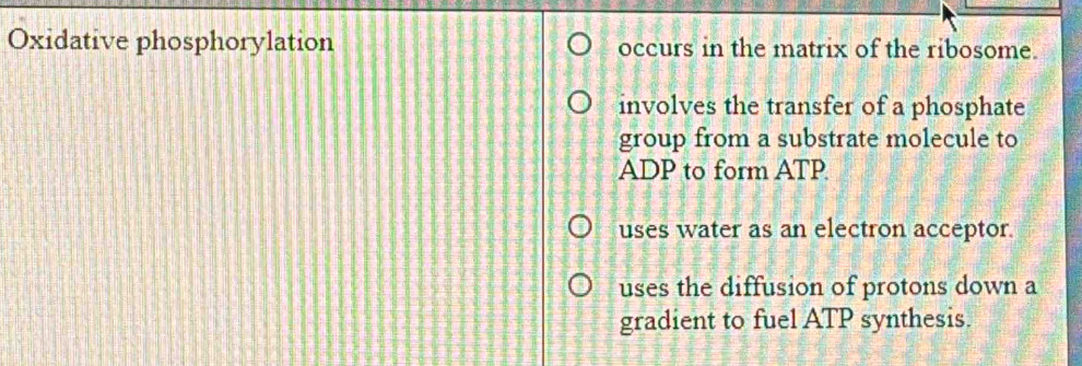 Oxidative phosphorylation occurs in the matrix of the ribosome.
involves the transfer of a phosphate
group from a substrate molecule to
ADP to form ATP
uses water as an electron acceptor.
uses the diffusion of protons down a
gradient to fuel ATP synthesis.