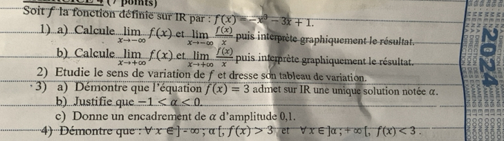 24 ( / βomts) 
Soit f la fonction définie sur IR par : f(x)=-x^3-3x+1. 
1)...a)...Calcule limlimits _xto -∈fty f(x).et. limlimits _xto -∈fty  f(x)/x  puis interprète graphiquement le résultat. 
b).Calcule limlimits _xto +∈fty f(x) et limlimits _xto +∈fty  f(x)/x  puis interprète graphiquement le résultat. 
2) Etudie le sens de variation de fet dresse son tableau de variation. 
)' '' a) Démontre que l'équation f(x)=3 admet sur IR une unique solution notée α. 
b).Justifie.que -1 <0</tex> 
c) Donne un encadrement de α d’amplitude 0,1. 
4) '''Démontre que : forall x∈ ^-e^-]=∈fty ;a f(x)>3 et' forall x∈ ]alpha; +∈fty [, f(x)<3</tex>.