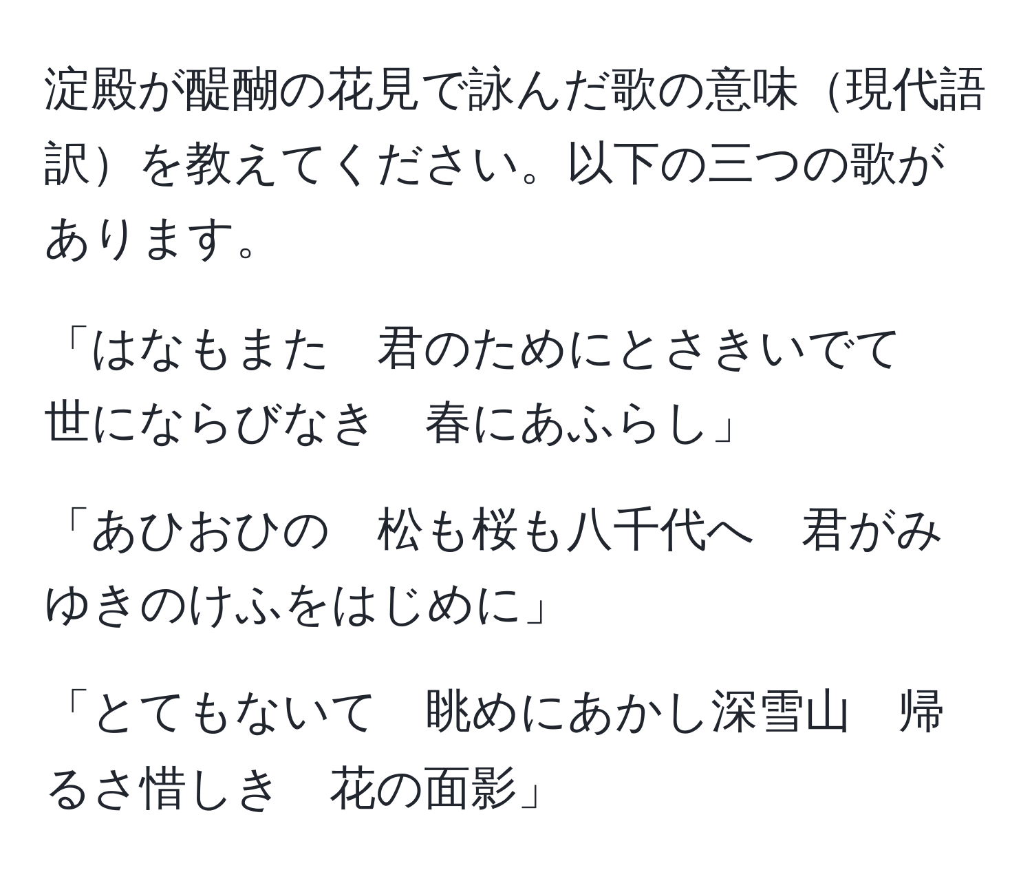 淀殿が醍醐の花見で詠んだ歌の意味現代語訳を教えてください。以下の三つの歌があります。

「はなもまた　君のためにとさきいでて　世にならびなき　春にあふらし」

「あひおひの　松も桜も八千代へ　君がみゆきのけふをはじめに」

「とてもないて　眺めにあかし深雪山　帰るさ惜しき　花の面影」