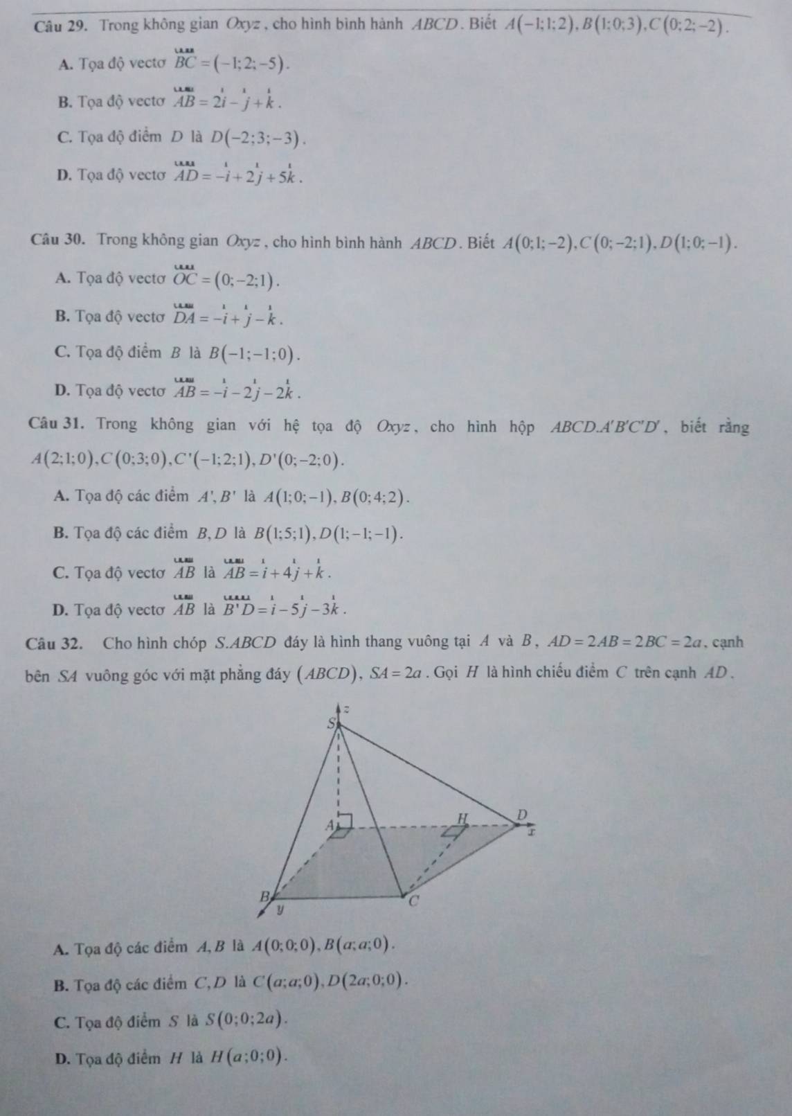 Trong không gian Oxyz , cho hình bình hành ABCD. Biết A(-1;1;2),B(1;0;3),C(0;2;-2).
A. Tọa độ vectơ beginarrayr uan BCendarray =(-1;2;-5).
B. Tọa độ vectơ vector AB=2vector i-vector j+k.
C. Tọa độ điểm D là D(-2;3;-3).
D. Tọa độ vectơ beginarrayr un=-i AD=-i+2j+5k.endarray
Câu 30. Trong không gian Oxyz , cho hình bình hành ABCD . Biết A(0;1;-2),C(0;-2;1),D(1;0;-1).
A. Tọa độ vectơ overline OC=(0;-2;1).
B. Tọa độ vectơ beginarrayr uusu DAendarray =-i+beginarrayr i jendarray -k.
C. Tọa độ điểm B là B(-1;-1;0).
D. Tọa độ vectơ overleftrightarrow Al=-i-2j-2k.endarray
Câu 31. Trong không gian với hệ tọa độ Oxyz , cho hình hộp ABCD.A'B'C D ,biết rằng
A(2;1;0),C(0;3;0),C'(-1;2;1),D'(0;-2;0).
A. Tọa độ các điểm A',B' là A(1;0;-1),B(0;4;2).
B. Tọa độ các điểm B, D là B(1;5;1),D(1;-1;-1).
C. Tọa độ vectơ beginarrayr u=ABendarray là overleftrightarrow AB AB=i+4j+k.endarray
D. Tọa độ vectơ overline AB là overline B'D=i-5overset 1j-3^(frac 1)k.
Câu 32. Cho hình chóp S.ABCD đáy là hình thang vuông tại A và B , AD=2AB=2BC=2a. cạnh
bên SA vuông góc với mặt phẳng đáy (ABCD), SA=2a. Gọi H là hình chiếu điểm C trên cạnh AD .
A. Tọa độ các điểm A, B là A(0;0;0),B(a;a;0).
B. Tọa độ các điểm C, D là C(a;a;0),D(2a;0;0).
C. Tọa độ điểm S là S(0;0;2a).
D. Tọa độ điểm H là H(a;0;0).