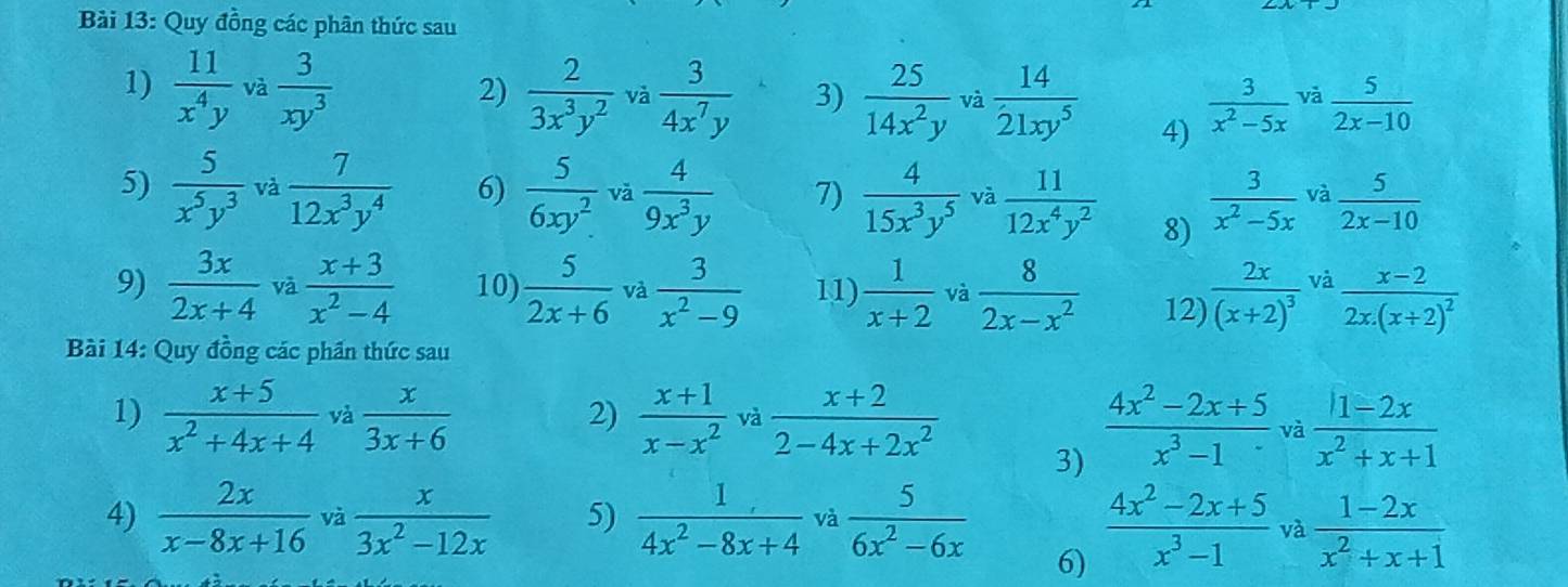 Quy đồng các phân thức sau
1)  11/x^4y  và  3/xy^3   2/3x^3y^2  và  3/4x^7y  3)  25/14x^2y  và  14/21xy^5   3/x^2-5x  và  5/2x-10 
2)
4)
5)  5/x^5y^3  và  7/12x^3y^4  6)  5/6xy^2  vǎ  4/9x^3y  7)  4/15x^3y^5  và  11/12x^4y^2  8)  3/x^2-5x  và  5/2x-10 
9)  3x/2x+4  và  (x+3)/x^2-4  10)  5/2x+6  và  3/x^2-9  11)  1/x+2  và  8/2x-x^2  12) frac 2x(x+2)^3 và frac x-22x.(x+2)^2
Bài 14: Quy đồng các phần thức sau
1)  (x+5)/x^2+4x+4  và  x/3x+6   (x+1)/x-x^2  và  (x+2)/2-4x+2x^2   (4x^2-2x+5)/x^3-1  va  (1-2x)/x^2+x+1 
2)
3)
4)  2x/x-8x+16  và  x/3x^2-12x  5)  1/4x^2-8x+4  và  5/6x^2-6x   (4x^2-2x+5)/x^3-1  và  (1-2x)/x^2+x+1 
6)