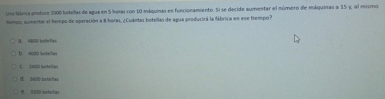 Una fábrica produce 2000 botellas de agua en 5 horas con 10 máquinas en funcionamiento. Si se decide aumentar el número de máquinas a 15 y, al mismo
tiempo, aumentar el tiempo de operación a 8 horas, ¿Cuántas botellas de agua producirá la fábrica en ese tiempo?
a. 4800 botellas
b. 4000 botellas
C. 2400 botellas
d. 3600 botellas
e 3200 botellas