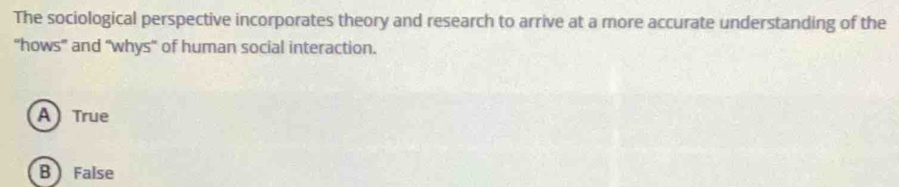 The sociological perspective incorporates theory and research to arrive at a more accurate understanding of the
“hows” and “whys” of human social interaction.
A True
B False