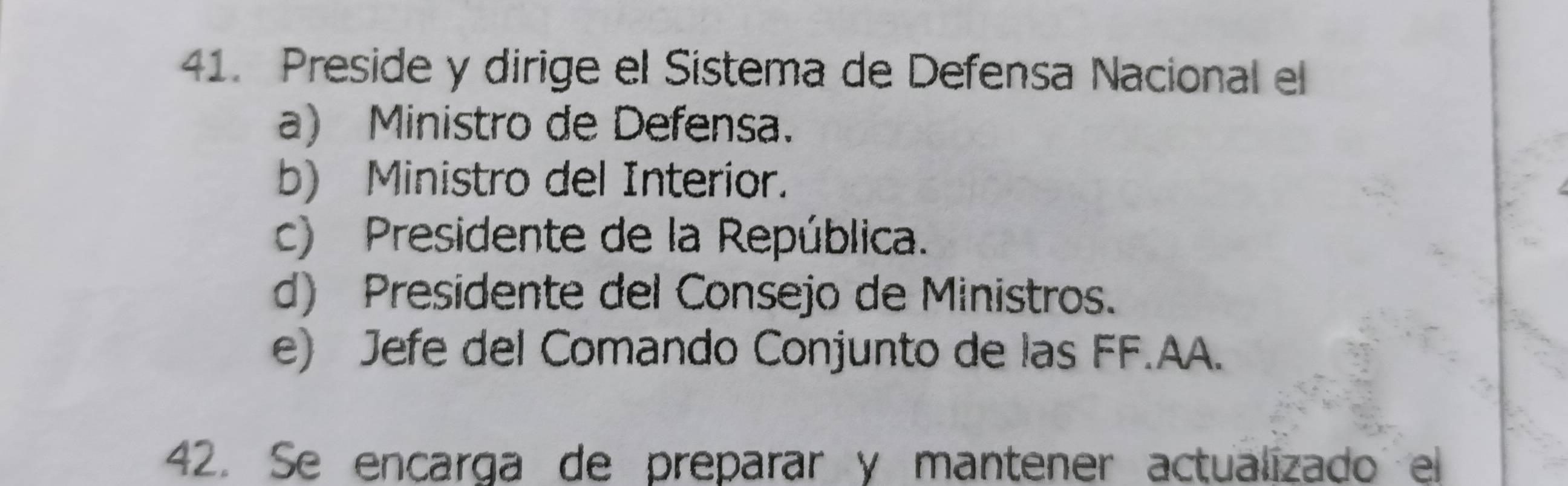 Preside y dirige el Sistema de Defensa Nacional el
a) Ministro de Defensa.
b) Ministro del Interior.
c) Presidente de la República.
d) Presidente del Consejo de Ministros.
e) Jefe del Comando Conjunto de las FF.AA.
42. Se encarga de preparar y mantener actualizado el