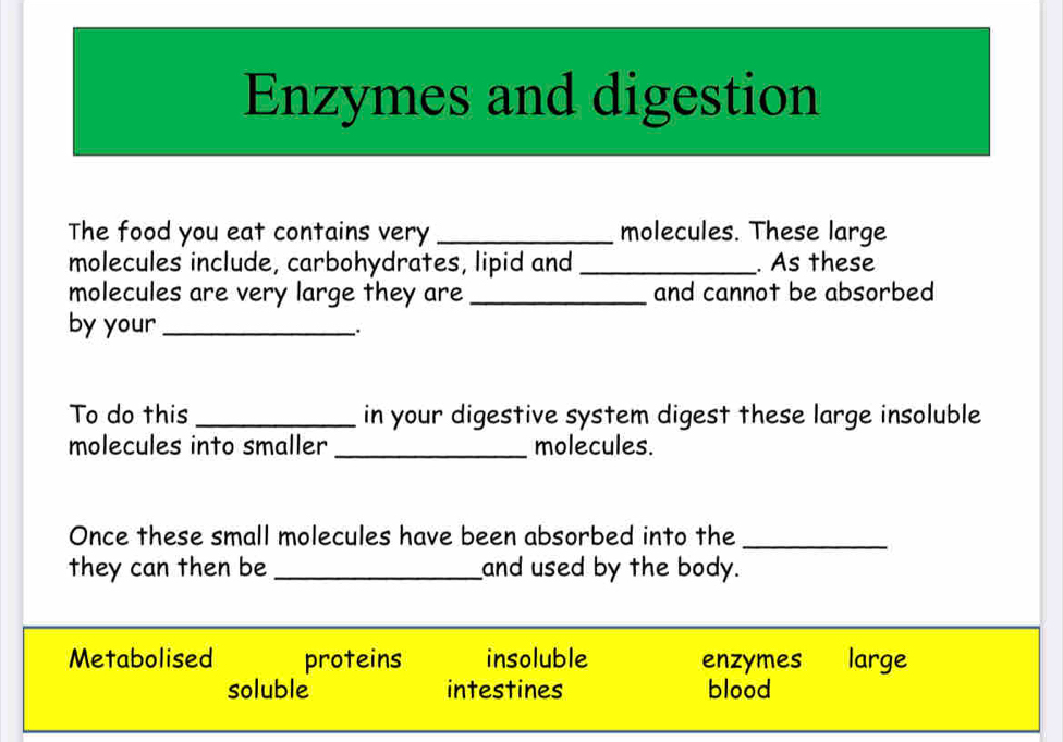 Enzymes and digestion
The food you eat contains very _molecules. These large
molecules include, carbohydrates, lipid and _. As these
molecules are very large they are _and cannot be absorbed
by your_
.
To do this _in your digestive system digest these large insoluble
molecules into smaller _molecules.
Once these small molecules have been absorbed into the_
they can then be _and used by the body.
Metabolised proteins insoluble enzymes large
soluble intestines blood