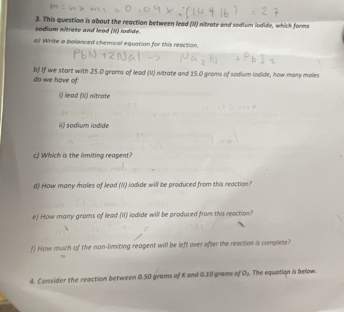 This question is about the reaction between lead (II) nitrate and sodium iodide, which forms 
sodium nitrate and lead (II) iodide. 
a) Write a balanced chemical equation for this reaction. 
b) If we start with 25.0 grams of lead (II) nitrate and 15.0 grams of sodium iodide, how many moles 
do we have of: 
i) lead (II) nitrate 
ii) sodium iodide 
c) Which is the limiting reagent? 
d) How many moles of lead (II) iodide will be produced from this reaction? 
e) How many grams of lead (II) iodide will be produced from this reaction? 
f) How much of the non-limiting reagent will be left over after the reaction is complete? 
4. Consider the reaction between 0.50 grams of K and 0.10 grams of O_2. . The equation is below.