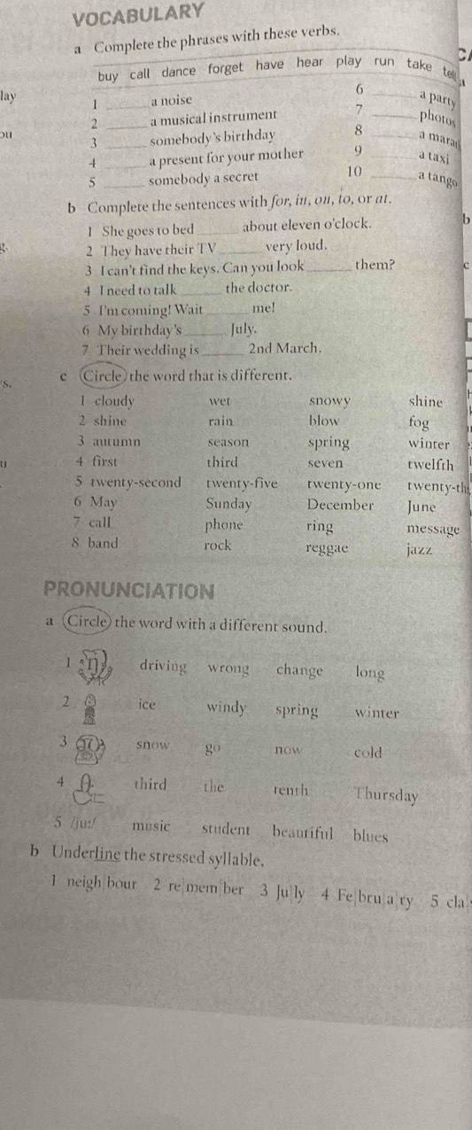 VOCABULARY
the phrases with these verbs.
C
lay 
ou
b Complete the sentences with for, in, on, to, or at.
1 She goes to bed _about eleven o'clock. 6
2 They have their TV _very loud.
3 I can't find the keys. Can you look_ them? C
4 I need to talk _the doctor.
5 I'm coming! Wait_ me!
6 My birthday's_ July.
7 Their wedding is_ 2nd March.
S. c (Circle) the word that is different.
1 cloudy wet snowy shine
2 shine rain blow fog
3 autumn season spring winter
u 4 first third seven twelfth
5 twenty-second twenty-five twenty-one twenty-th
6 May Sunday December June
7 call phone ring message
8 band rock reggae jazz
PRONUNCIATION
a (Circle) the word with a different sound.
1 driving wrong change long
2 ice windy spring winter
3 snow go now cold
4 third the renth Thursday
5 /ju:/ music student beautiful blues
b Underline the stressed syllable.
1 neigh bour 2 re|mem|ber 3 Ju ly 4 Fe bru|a ry 5 cla