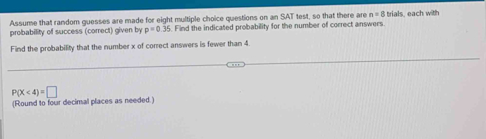 Assume that random guesses are made for eight multiple choice questions on an SAT test, so that there are n=8 trials, each with 
probability of success (correct) given by p=0.35. Find the indicated probability for the number of correct answers. 
Find the probability that the number x of correct answers is fewer than 4.
P(X<4)=□
(Round to four decimal places as needed.)