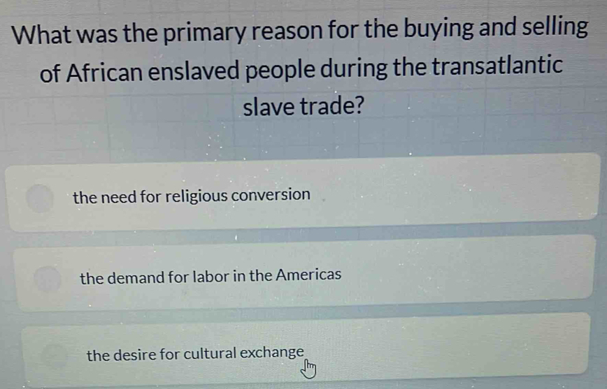 What was the primary reason for the buying and selling
of African enslaved people during the transatlantic
slave trade?
the need for religious conversion
the demand for labor in the Americas
the desire for cultural exchange