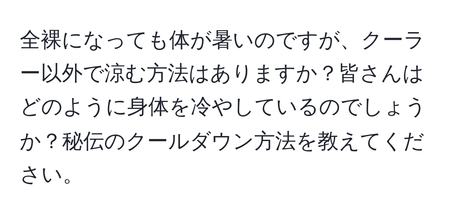 全裸になっても体が暑いのですが、クーラー以外で涼む方法はありますか？皆さんはどのように身体を冷やしているのでしょうか？秘伝のクールダウン方法を教えてください。