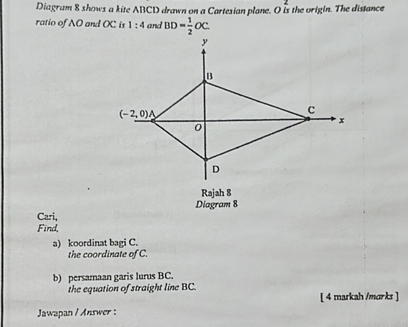 Diagram 8 shows a kite ABCD drawn on a Cartesian plane. O Is the origin. The distance
ratio of AO and OC is 1:4 and BD= 1/2 OC.
Cari,
Find,
a) koordinat bagi C.
the coordinate of C.
b) persamaan garis lurus BC.
the equation of straight line BC.
[ 4 markah /marks ]
Jawapan / Answer :