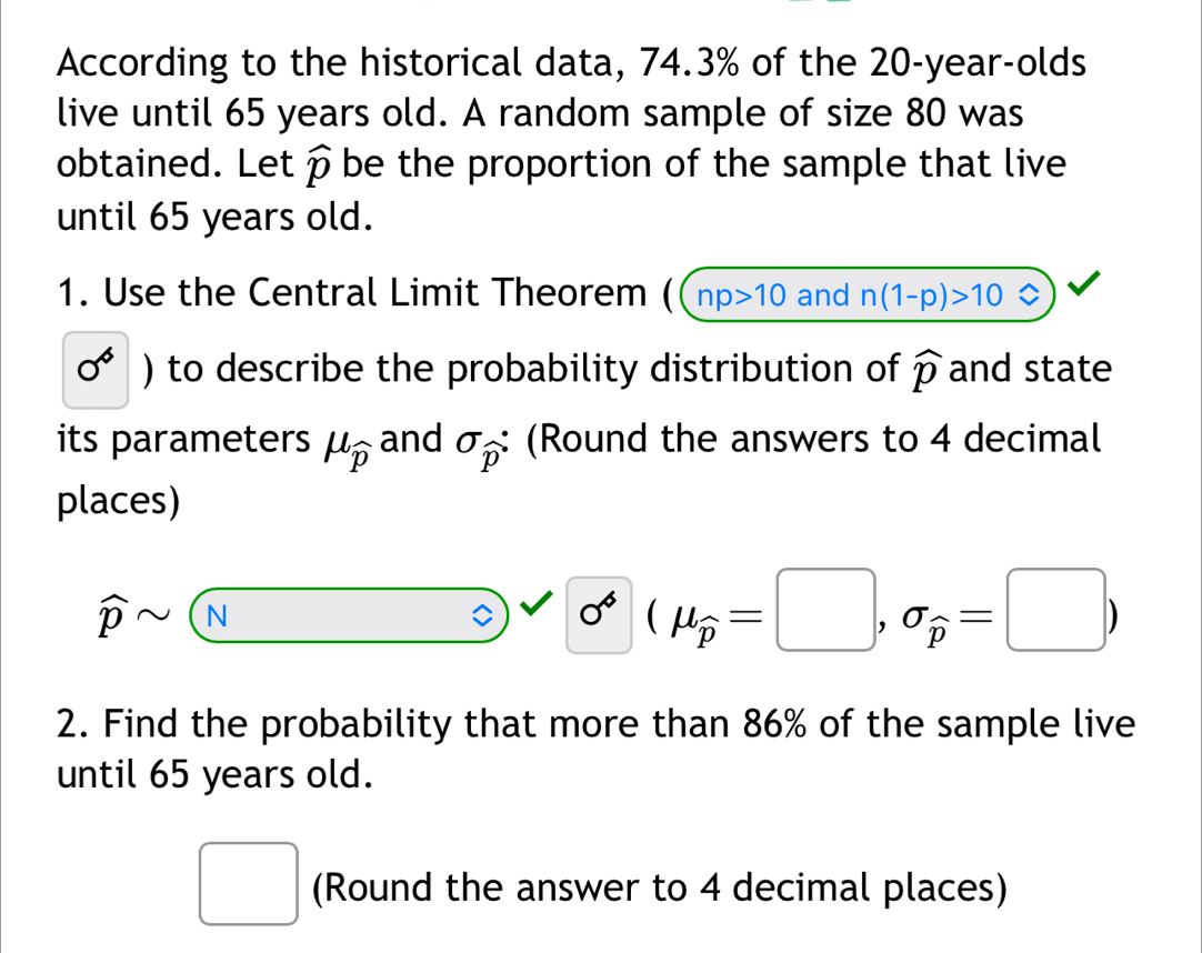 According to the historical data, 74.3% of the 20-year -olds 
live until 65 years old. A random sample of size 80 was 
obtained. Let widehat p be the proportion of the sample that live 
until 65 years old. 
1. Use the Central Limit Theorem ( ( np>10 and n(1-p)>10
0^6) to describe the probability distribution of widehat p and state 
its parameters mu _widehat p and sigma _widehat p : (Round the answers to 4 decimal 
places)
widehat psim (widehat N) sigma^4(mu _widehat p=□ ,sigma _widehat p=□ )
2. Find the probability that more than 86% of the sample live 
until 65 years old. 
□ (Round the answer to 4 decimal places)