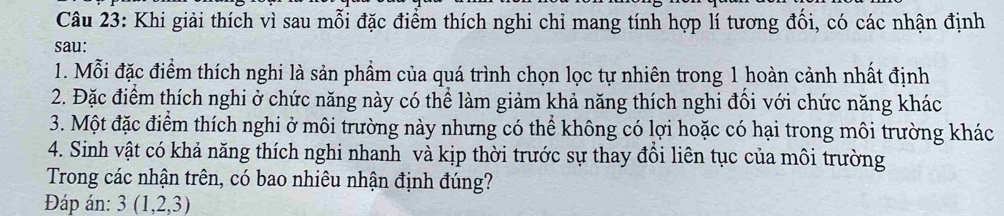 Khi giải thích vì sau mỗi đặc điểm thích nghi chỉ mang tính hợp lí tương đồi, có các nhận định 
sau: 
1. Mỗi đặc điểm thích nghi là sản phẩm của quá trình chọn lọc tự nhiên trong 1 hoàn cảnh nhất định 
2. Đặc điểm thích nghi ở chức năng này có thể làm giảm khả năng thích nghi đổi với chức năng khác 
3. Một đặc điểm thích nghi ở môi trường này nhưng có thể không có lợi hoặc có hại trong môi trường khác 
4. Sinh vật có khả năng thích nghi nhanh và kịp thời trước sự thay đồi liên tục của môi trường 
Trong các nhận trên, có bao nhiêu nhận định đúng? 
Đáp án: 3(1,2,3)