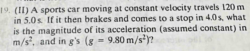 (II) A sports car moving at constant velocity travels 120m
in 5.0s. If it then brakes and comes to a stop in 4.0s, what 
is the magnitude of its acceleration (assumed constant) in
m/s^2 , and in g's(g=9.80m/s^2) ?