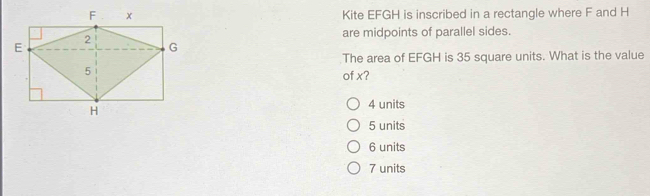 Kite EFGH is inscribed in a rectangle where F and H
are midpoints of parallel sides.
The area of EFGH is 35 square units. What is the value
of x?
4 units
5 units
6 units
7 units