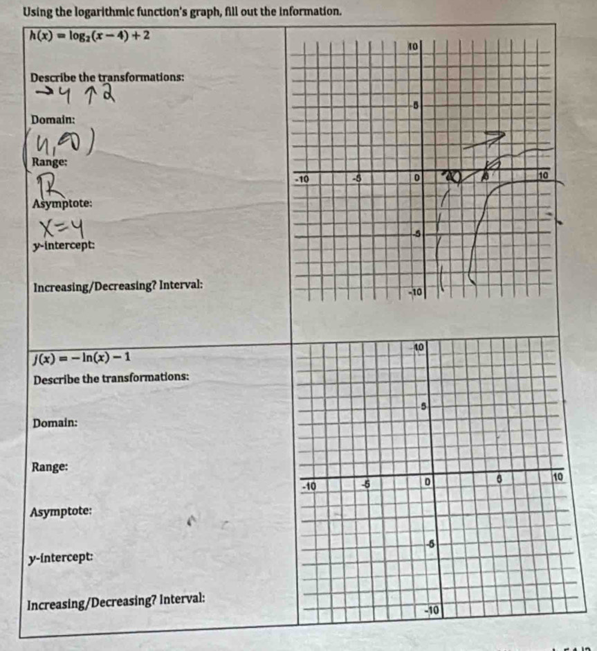 Using the logarithmic function's graph, fill out the information.
h(x)=log _2(x-4)+2
Describe the transformations: 
Domain: 
Range; 
Asymptote: 
y-intercept: 
Increasing/Decreasing? Interval:
j(x)=-ln (x)-1
Describe the transformations: 
Domain: 
Range: 
Asymptote:
y -íntercept: 
Increasing/Decreasing? Interval: