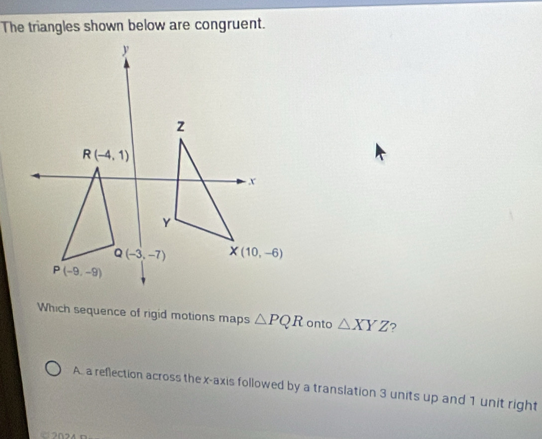 The triangles shown below are congruent.
Which sequence of rigid motions maps △ PQR onto △ XYZ ?
A. a reflection across the x-axis followed by a translation 3 units up and 1 unit right