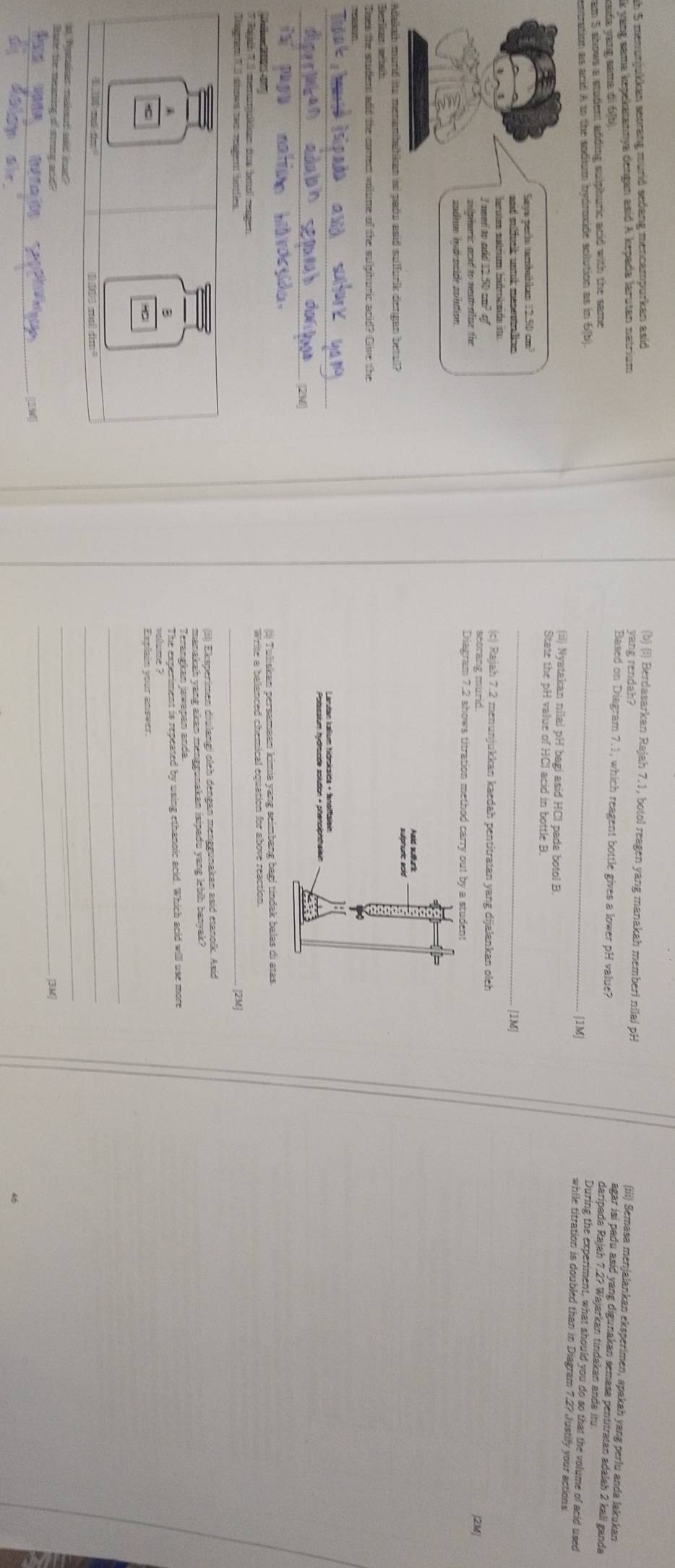 ah 5 menunjukkan seorang murid sedang mencampurkan asid
(b) (i) Berdasarkan Rajah 7.1, botol reagen yang manakah memberi nilai pH (iii) Semasa menjalankan eksperimen, apakah yang perlu anda lakukan
k yang sama kepekatannya dengan asid A kepada larutan natrium
ksifa yang same di 6(b).
_
agar isi padu asid yang digunakan semasa pentitratan adalah 2 kali ganda
Based on Diagram 7.1, which reagent bottle gives a lower pH value? daripada Rajah 7.2? Wajarkan tindakan anda itu.
am 5 shows a student adding sulphuric acid with the same 
1M|
entration as anid A to the sodium bydroxide solution as in 6(b During the experiment, what should you do so that the volume of acid used
while titration is doubled than in Diagram 7.2? Justify your actions
(ii) Nyatakan nilai pH bagi asid HCI pada botol B.
State the pH value of HCI acid in bottle B
_
[1M]
(c) Rajah 7.2 menunjukkan kaedah pentitratan yang dijalankan oleh
[2M]
Di
Adakaih murd ito menambalkan isi pado asid sulfurlk dengan betul?
Berlkan wbah
Does the student and the comect volume of the sulphuric apif? Clive the
_
_
Tko: 202 47
'' Reje '' '' menunkken fue batil resgen e le e tes cos aotedre tate to hosé had jndek bales di atas.
Disgram V sioes two ragent botles
_
(ii) Eksperimen diulangi oleh dengan menggunakan asid etanoïk. Asid
manakah yang akan menggunakan isipadu yang lebih banyak?
Terangkan jawapan anda
The experiment is repeated by using ethanoic acid. Which acid will use more
vellsime ?
  
Explain your anower.
_
④ ML rá tn
_
a Iyatser maout and ee
_
Bae te neaning of sring wd _3M
194