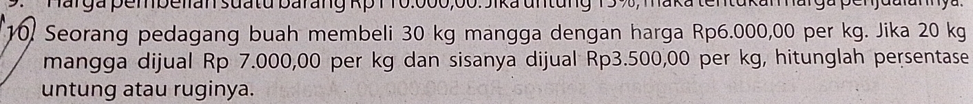 Marga pembelian suatu barang Kp 1 10.000,00. Jika untung 15 %, maka tentukan narga pen j at
10. Seorang pedagang buah membeli 30 kg mangga dengan harga Rp6.000,00 per kg. Jika 20 kg
mangga dijual Rp 7.000,00 per kg dan sisanya dijual Rp3.500,00 per kg, hitunglah persentase 
untung atau ruginya.